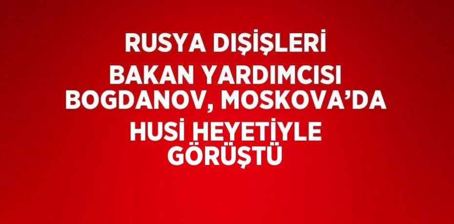 RUSYA DIŞİŞLERİ BAKAN YARDIMCISI BOGDANOV, MOSKOVA’DA HUSİ HEYETİYLE GÖRÜŞTÜ