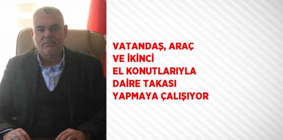 VATANDAŞ, ARAÇ VE İKİNCİ EL KONUTLARIYLA DAİRE TAKASI YAPMAYA ÇALIŞIYOR