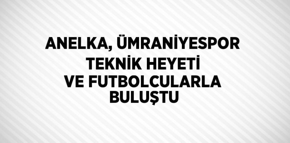 ANELKA, ÜMRANİYESPOR TEKNİK HEYETİ VE FUTBOLCULARLA BULUŞTU