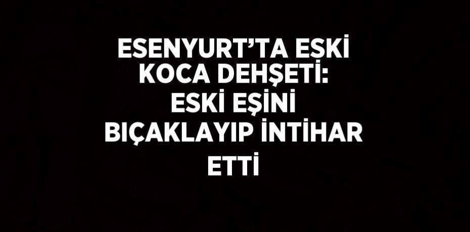 ESENYURT’TA ESKİ KOCA DEHŞETİ: ESKİ EŞİNİ BIÇAKLAYIP İNTİHAR ETTİ