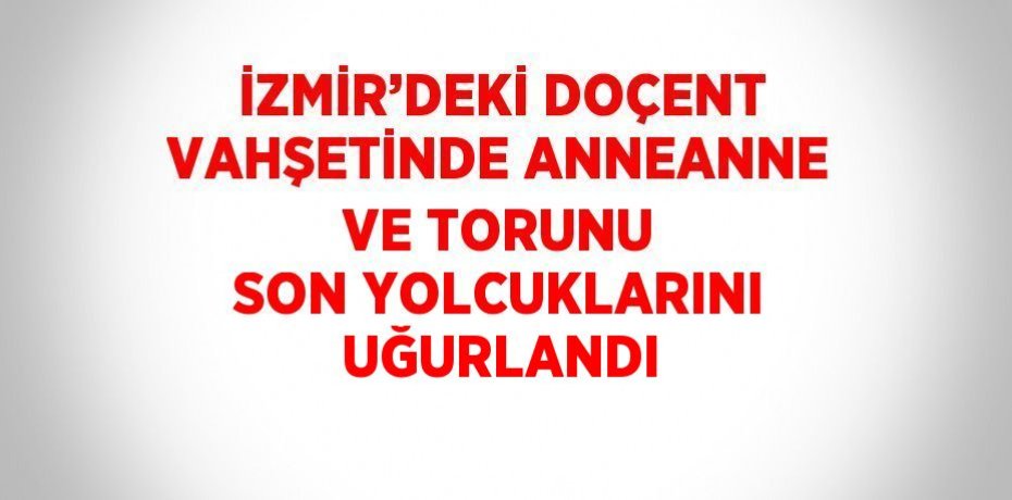 İZMİR’DEKİ DOÇENT VAHŞETİNDE ANNEANNE VE TORUNU SON YOLCUKLARINI UĞURLANDI