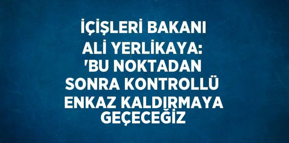 İÇİŞLERİ BAKANI ALİ YERLİKAYA: 'BU NOKTADAN SONRA KONTROLLÜ ENKAZ KALDIRMAYA GEÇECEĞİZ