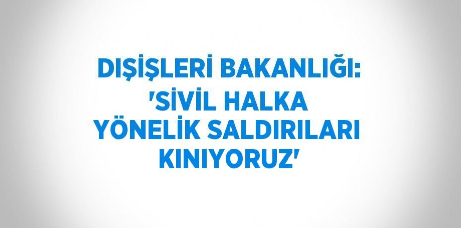 DIŞİŞLERİ BAKANLIĞI: 'SİVİL HALKA YÖNELİK SALDIRILARI KINIYORUZ'