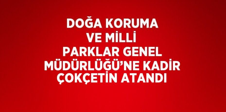 DOĞA KORUMA VE MİLLİ PARKLAR GENEL MÜDÜRLÜĞÜ’NE KADİR ÇOKÇETİN ATANDI