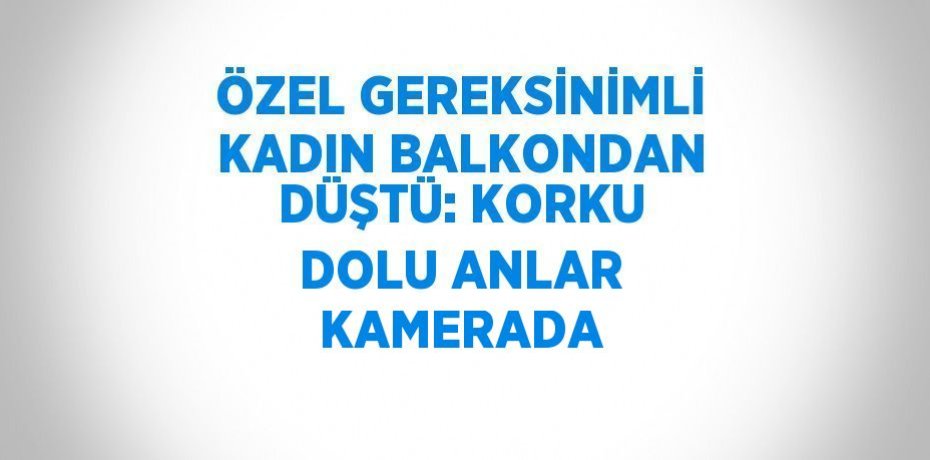 ÖZEL GEREKSİNİMLİ KADIN BALKONDAN DÜŞTÜ: KORKU DOLU ANLAR KAMERADA