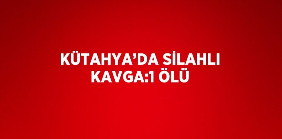KÜTAHYA’DA SİLAHLI KAVGA:1 ÖLÜ