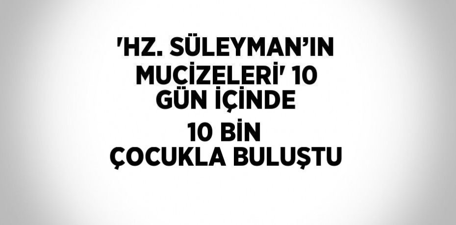 'HZ. SÜLEYMAN’IN MUCİZELERİ' 10 GÜN İÇİNDE 10 BİN ÇOCUKLA BULUŞTU
