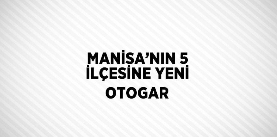 MANİSA’NIN 5 İLÇESİNE YENİ OTOGAR