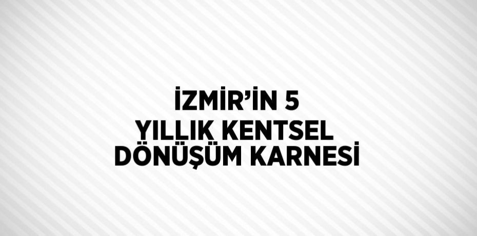 İZMİR’İN 5 YILLIK KENTSEL DÖNÜŞÜM KARNESİ