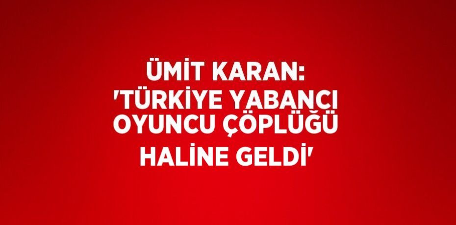 ÜMİT KARAN: 'TÜRKİYE YABANCI OYUNCU ÇÖPLÜĞÜ HALİNE GELDİ'