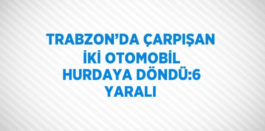 TRABZON’DA ÇARPIŞAN İKİ OTOMOBİL HURDAYA DÖNDÜ:6 YARALI