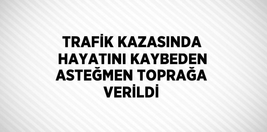 TRAFİK KAZASINDA HAYATINI KAYBEDEN ASTEĞMEN TOPRAĞA VERİLDİ