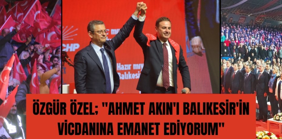 Özgür Özel; &quot;Ahmet Akın'ı Balıkesir'in vicdanına emanet ediyorum&quot;