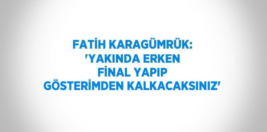 FATİH KARAGÜMRÜK: 'YAKINDA ERKEN FİNAL YAPIP GÖSTERİMDEN KALKACAKSINIZ'