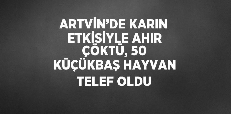 ARTVİN’DE KARIN ETKİSİYLE AHIR ÇÖKTÜ, 50 KÜÇÜKBAŞ HAYVAN TELEF OLDU