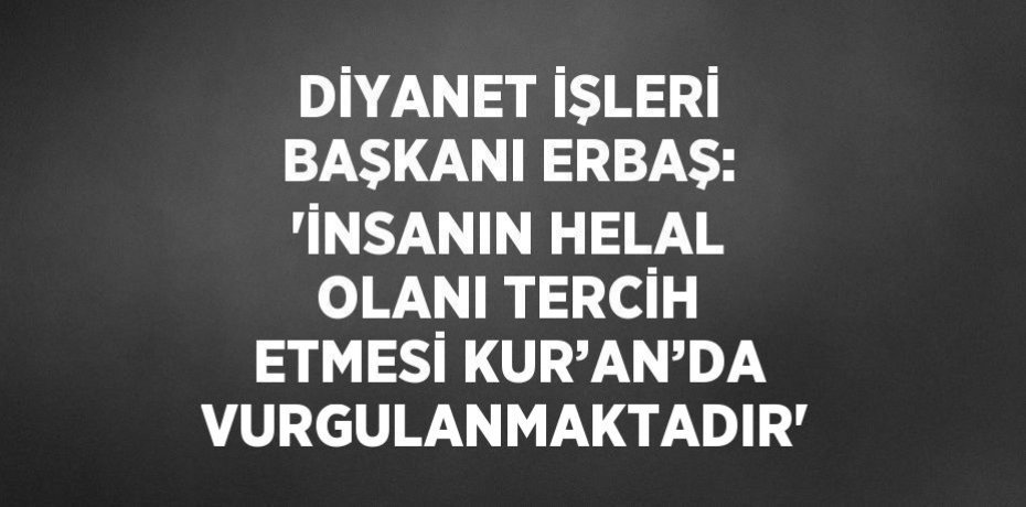 DİYANET İŞLERİ BAŞKANI ERBAŞ: 'İNSANIN HELAL OLANI TERCİH ETMESİ KUR’AN’DA VURGULANMAKTADIR'