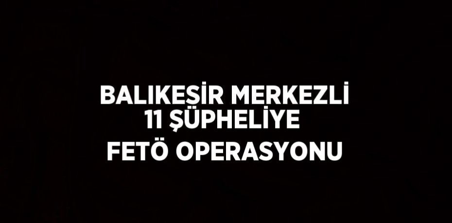 BALIKESİR MERKEZLİ 11 ŞÜPHELİYE FETÖ OPERASYONU