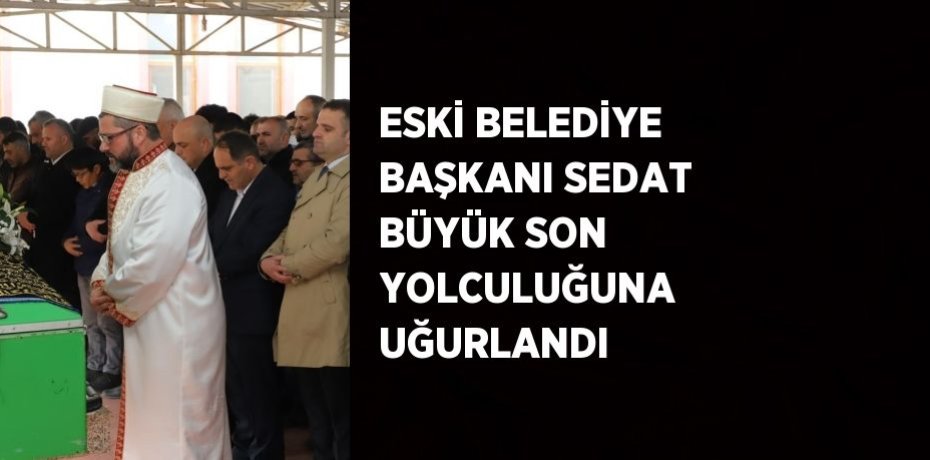 ESKİ BELEDİYE BAŞKANI SEDAT BÜYÜK SON YOLCULUĞUNA UĞURLANDI