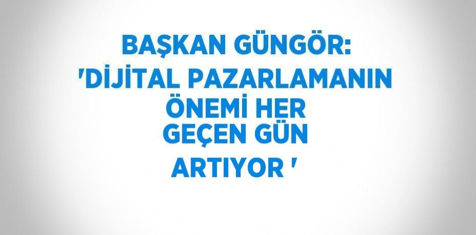 BAŞKAN GÜNGÖR: 'DİJİTAL PAZARLAMANIN ÖNEMİ HER GEÇEN GÜN ARTIYOR '