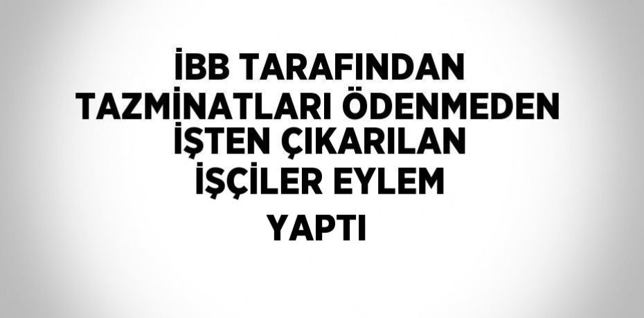 İBB TARAFINDAN TAZMİNATLARI ÖDENMEDEN İŞTEN ÇIKARILAN İŞÇİLER EYLEM YAPTI