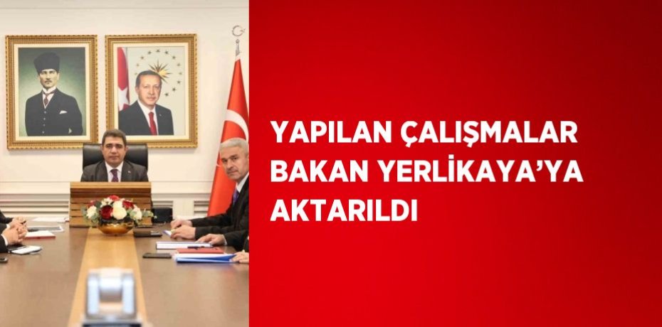 YAPILAN ÇALIŞMALAR BAKAN YERLİKAYA’YA AKTARILDI