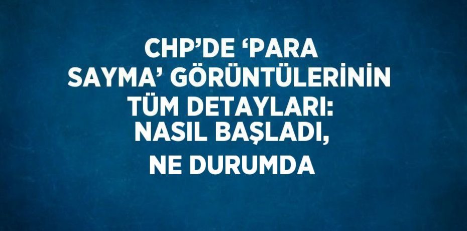 CHP’DE ‘PARA SAYMA’ GÖRÜNTÜLERİNİN TÜM DETAYLARI: NASIL BAŞLADI, NE DURUMDA