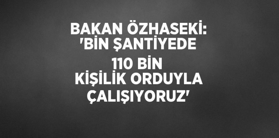 BAKAN ÖZHASEKİ: 'BİN ŞANTİYEDE 110 BİN KİŞİLİK ORDUYLA ÇALIŞIYORUZ'