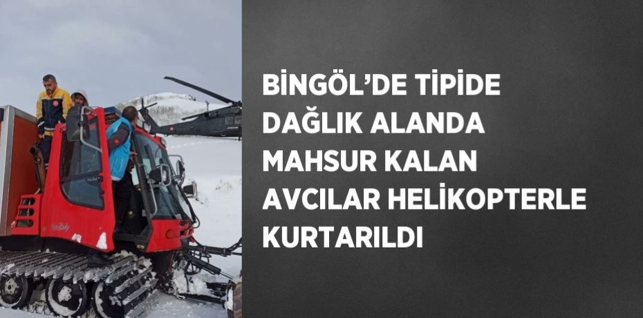 BİNGÖL’DE TİPİDE DAĞLIK ALANDA MAHSUR KALAN AVCILAR HELİKOPTERLE KURTARILDI