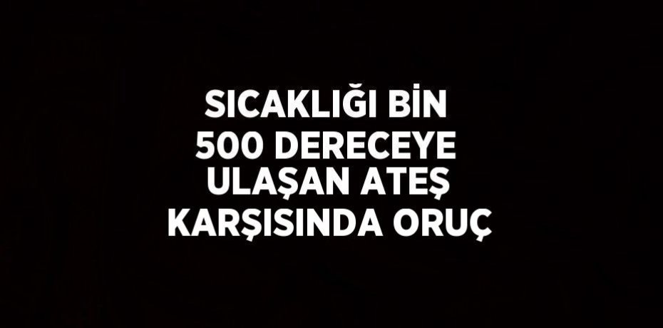 SICAKLIĞI BİN 500 DERECEYE ULAŞAN ATEŞ KARŞISINDA ORUÇ