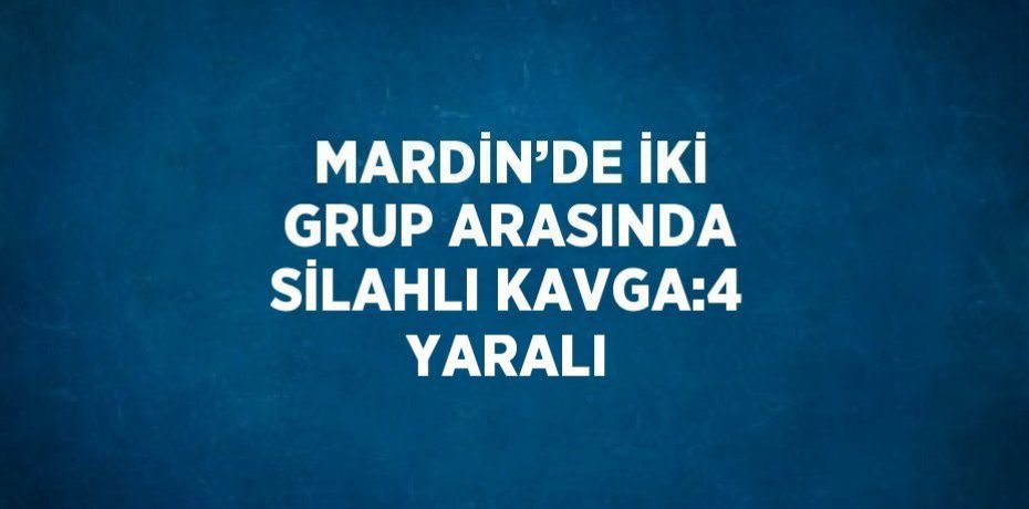 MARDİN’DE İKİ GRUP ARASINDA SİLAHLI KAVGA:4 YARALI