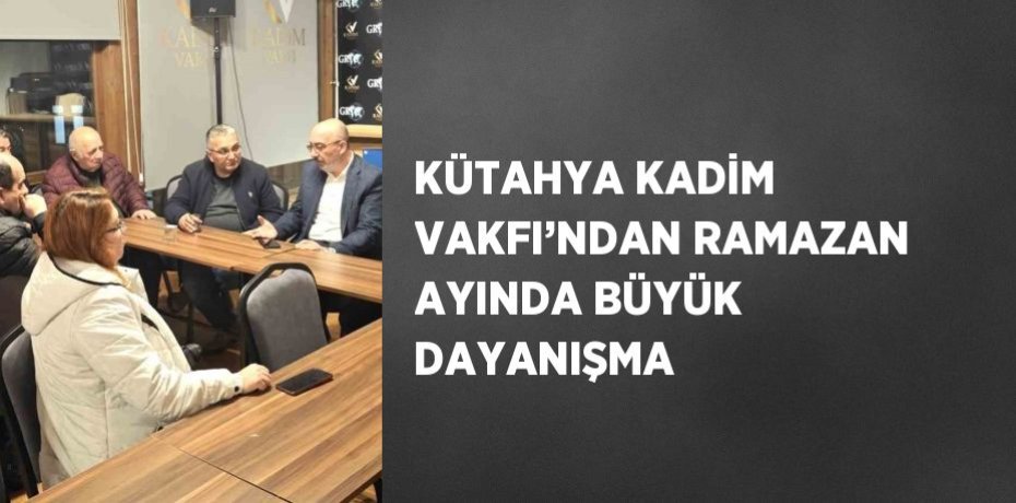 KÜTAHYA KADİM VAKFI’NDAN RAMAZAN AYINDA BÜYÜK DAYANIŞMA