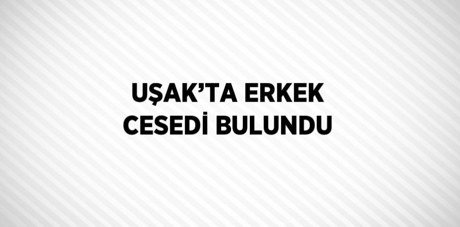 UŞAK’TA ERKEK CESEDİ BULUNDU