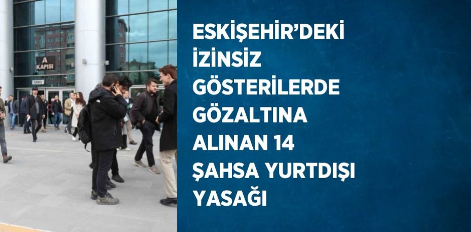 ESKİŞEHİR’DEKİ İZİNSİZ GÖSTERİLERDE GÖZALTINA ALINAN 14 ŞAHSA YURTDIŞI YASAĞI