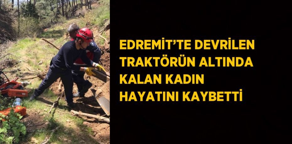 EDREMİT’TE DEVRİLEN TRAKTÖRÜN ALTINDA KALAN KADIN HAYATINI KAYBETTİ