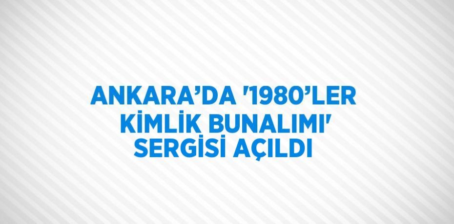 ANKARA’DA '1980’LER KİMLİK BUNALIMI' SERGİSİ AÇILDI