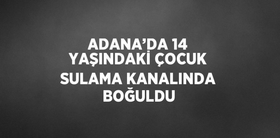 ADANA’DA 14 YAŞINDAKİ ÇOCUK SULAMA KANALINDA BOĞULDU