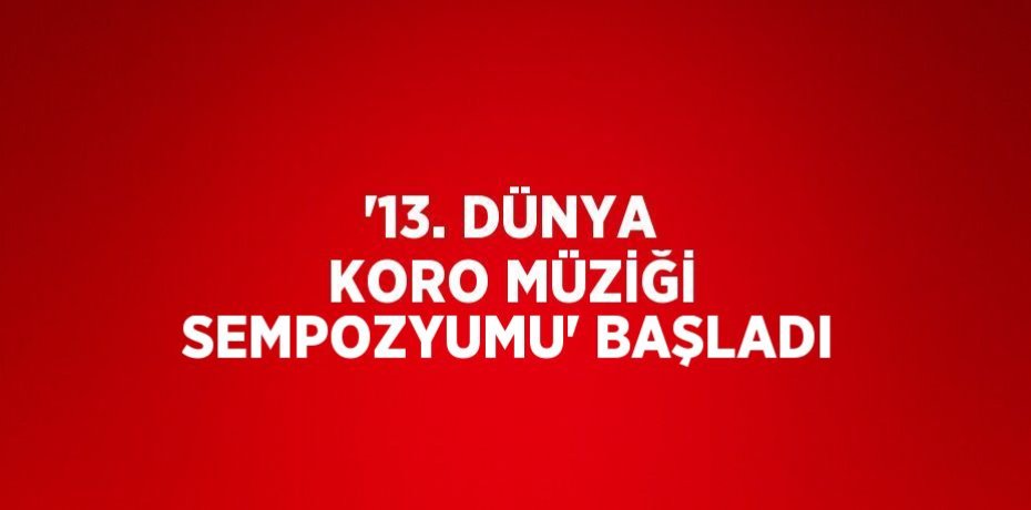 '13. DÜNYA KORO MÜZİĞİ SEMPOZYUMU' BAŞLADI