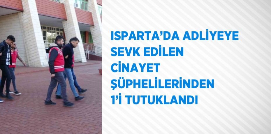 ISPARTA’DA ADLİYEYE SEVK EDİLEN CİNAYET ŞÜPHELİLERİNDEN 1’İ TUTUKLANDI