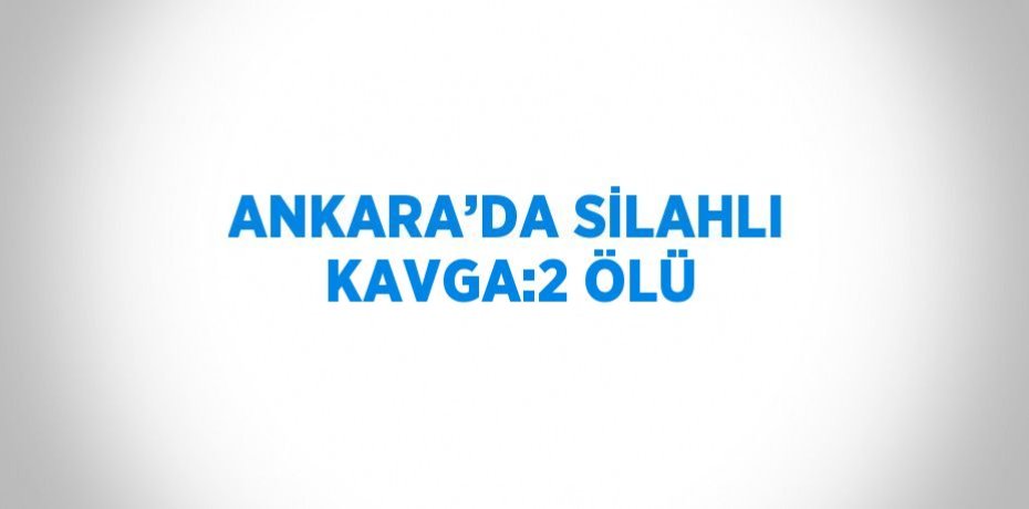ANKARA’DA SİLAHLI KAVGA:2 ÖLÜ