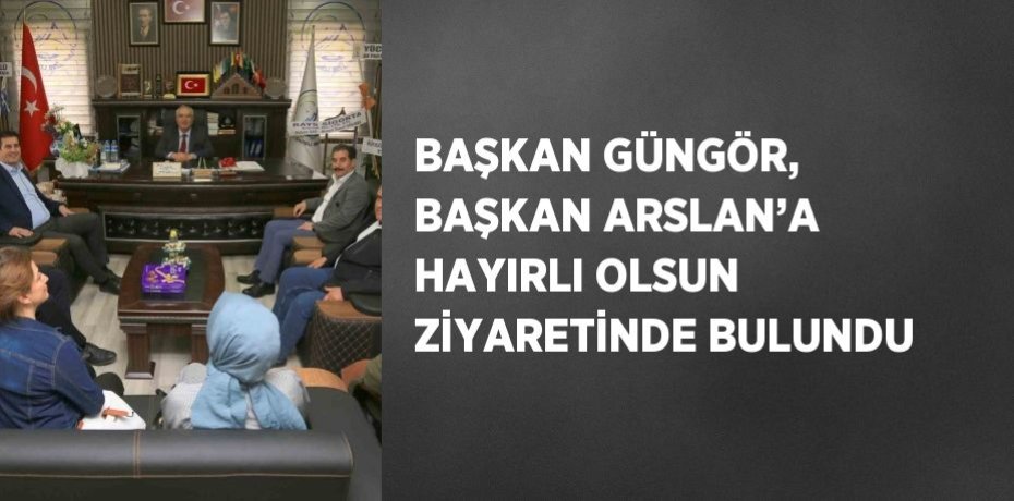 BAŞKAN GÜNGÖR, BAŞKAN ARSLAN’A HAYIRLI OLSUN ZİYARETİNDE BULUNDU
