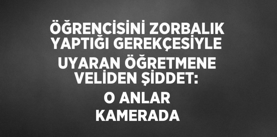 ÖĞRENCİSİNİ ZORBALIK YAPTIĞI GEREKÇESİYLE UYARAN ÖĞRETMENE VELİDEN ŞİDDET: O ANLAR KAMERADA