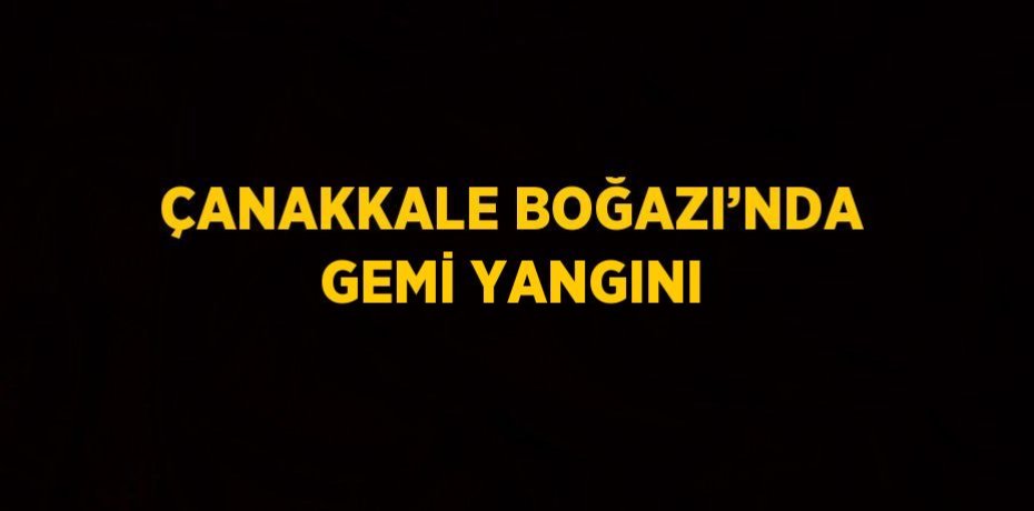 ÇANAKKALE BOĞAZI’NDA GEMİ YANGINI