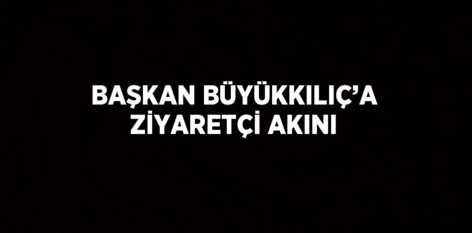 BAŞKAN BÜYÜKKILIÇ’A ZİYARETÇİ AKINI