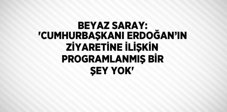 BEYAZ SARAY: 'CUMHURBAŞKANI ERDOĞAN’IN ZİYARETİNE İLİŞKİN PROGRAMLANMIŞ BİR ŞEY YOK'