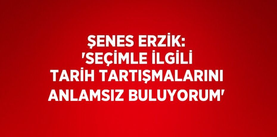 ŞENES ERZİK: 'SEÇİMLE İLGİLİ TARİH TARTIŞMALARINI ANLAMSIZ BULUYORUM'