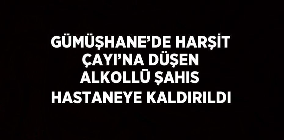 GÜMÜŞHANE’DE HARŞİT ÇAYI’NA DÜŞEN ALKOLLÜ ŞAHIS HASTANEYE KALDIRILDI