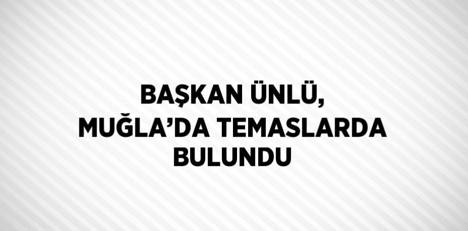 BAŞKAN ÜNLÜ, MUĞLA’DA TEMASLARDA BULUNDU
