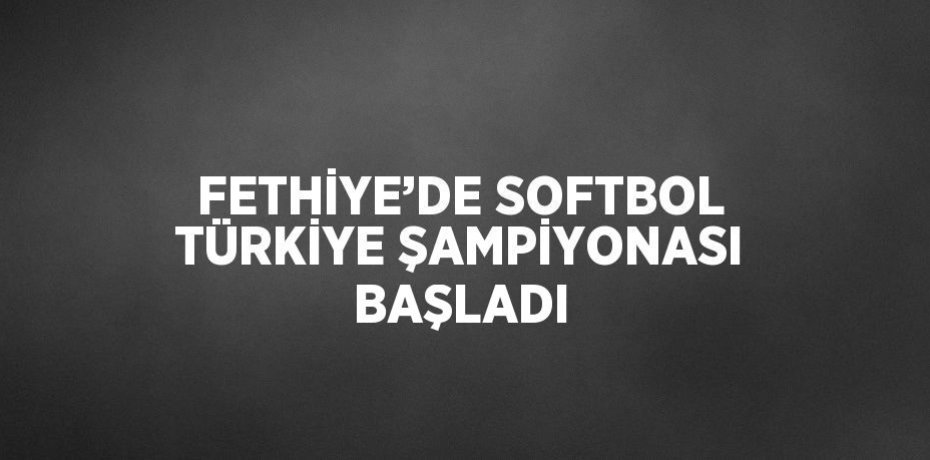 FETHİYE’DE SOFTBOL TÜRKİYE ŞAMPİYONASI BAŞLADI