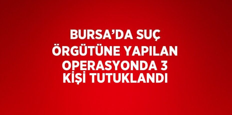BURSA’DA SUÇ ÖRGÜTÜNE YAPILAN OPERASYONDA 3 KİŞİ TUTUKLANDI