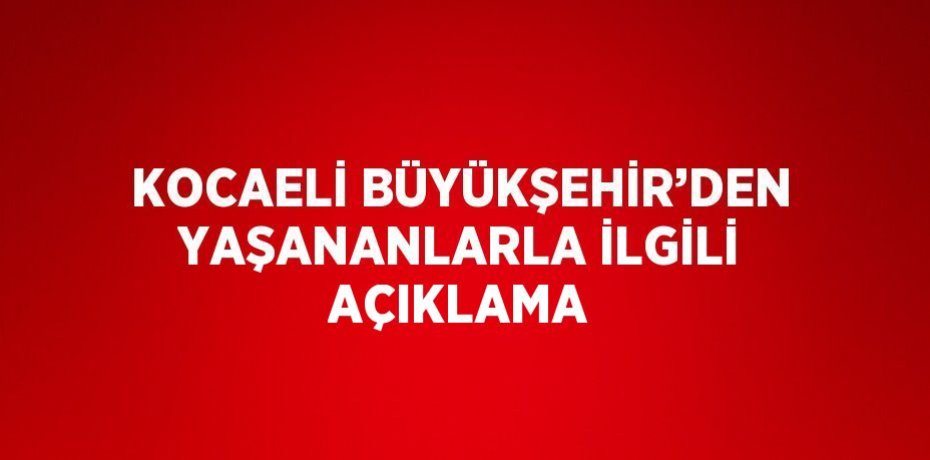 KOCAELİ BÜYÜKŞEHİR’DEN YAŞANANLARLA İLGİLİ AÇIKLAMA